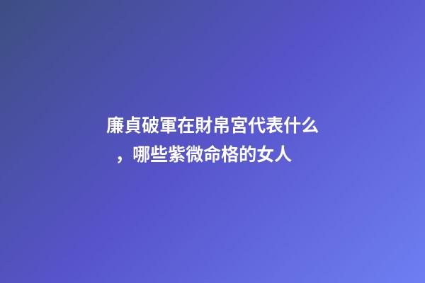 廉貞破軍在財帛宮代表什么，哪些紫微命格的女人